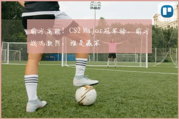 前方高能!CS2 Major冠军榜,前方战况激烈,谁是赢家