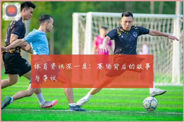 体育资讯深一度:赛场背后的故事与争议